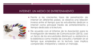 INTERNET, UN MEDIO DE ENTRETENIMIENTO
 Frente a las crecientes tasas de penetración de
internet en diferentes países, se observa una relación
inversa entre el tiempo que los estudiantes dedican a
internet como principal medio de entretenimiento y
tiempo dedicado a la lectura.
 De acuerdo con el informe de la Asociación para la
Investigación de Medios de Comunicación (2012), casi
un tercio de los encuestados disminuyó su asistencia a
la biblioteca como medio de consulta y también en el
tiempo que empleaba en la lectura. Leer implica
comprender, interpretar y valorar un mensaje.
 