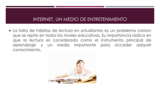 INTERNET, UN MEDIO DE ENTRETENIMIENTO
 La falta de hábitos de lectura en estudiantes es un problema común
que se repite en todos los niveles educativos. Su importancia radica en
que la lectura es considerada como el instrumento principal de
aprendizaje y un medio importante para acceder adquirir
conocimiento.
 
