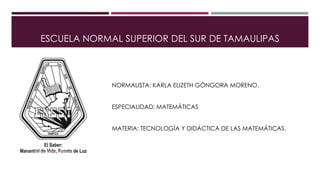 ESCUELA NORMAL SUPERIOR DEL SUR DE TAMAULIPAS
NORMALISTA: KARLA ELIZETH GÓNGORA MORENO.
ESPECIALIDAD: MATEMÁTICAS
MATERIA: TECNOLOGÍA Y DIDÁCTICA DE LAS MATEMÁTICAS.
 