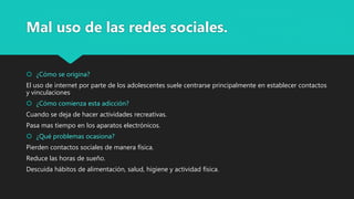 Mal uso de las redes sociales.
 ¿Cómo se origina?
El uso de internet por parte de los adolescentes suele centrarse principalmente en establecer contactos
y vinculaciones
 ¿Cómo comienza esta adicción?
Cuando se deja de hacer actividades recreativas.
Pasa mas tiempo en los aparatos electrónicos.
 ¿Qué problemas ocasiona?
Pierden contactos sociales de manera física.
Reduce las horas de sueño.
Descuida hábitos de alimentación, salud, higiene y actividad física.
 