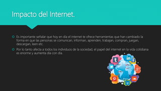Impacto del Internet.
 Es importante señalar que hoy en día el internet te ofrece herramientas que han cambiado la
forma en que las personas se comunican, informan, aprenden, trabajan, compran, juegan,
descargan, leen etc.
 Por lo tanto afecta a todos los individuos de la sociedad, el papel del internet en la vida cotidiana
es enorme y aumenta día con día.
 