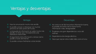 Ventajas y desventajas.
Ventajas
 Hace la comunicación mucho más sencilla.
 Es posible conocer e interactuar con muchas
personas de todas partes del mundo.
 La búsqueda de información se vuelve mucho más
sencilla, sin tener que ir forzadamente a las
bibliotecas tradicionales.
 El seguimiento de la información a tiempo real es
posible a través del Internet.
 Es posible comprar fácilmente a otras tiendas
Desventajas
 Así como es de fácil encontrar información buena,
es posible encontrar de la misma forma
información mala, desagradable.
 Te genera una gran dependencia o vicio del
internet.
 Dependencia de energía eléctrica.
 Hace que nazcan otros males tales como el virus
 