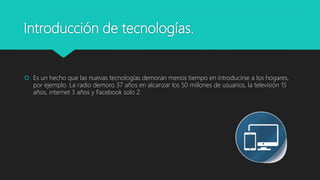 Introducción de tecnologías.
 Es un hecho que las nuevas tecnologías demoran menos tiempo en introducirse a los hogares,
por ejemplo. La radio demoro 37 años en alcanzar los 50 millones de usuarios, la televisión 15
años, internet 3 años y Facebook solo 2.
 