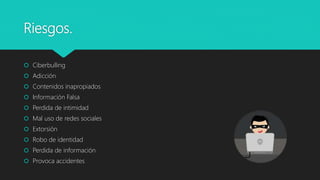 Riesgos.
 Ciberbulling
 Adicción
 Contenidos inapropiados
 Información Falsa
 Perdida de intimidad
 Mal uso de redes sociales
 Extorsión
 Robo de identidad
 Perdida de información
 Provoca accidentes
 