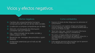Vicios y efectos negativos.
Efectos negativos
 Cambios de comportamiento humanos
consecuencia del mal uso de las redes sociales.
 La adicción a compras compulsivas por la Web.
 Adicción a la búsqueda de información
constante solo por internet.
 Uso indiscriminado de las redes sociales y
videos juegos on line.
 Recepción de mensajes desconocidos o spam
(basura).
 Invitaciones extensivas por el mal uso del
Facebook
Como combatirlos
 Exponer el interés de leer blogs que nos alimenten el
conocimiento
 Comunicarnos con nuestros amigos que tengan los
mismos intereses, familiares, contactos profesionales a
través de la Redes sociales
 Tener bien claro que internet sirve para informarse,
educarse, trabajar, negociar y entretenerse.
 No subas, ni hagas pública la información
correspondiente a tu número de teléfono, dirección, u
otra información que pueda comprometer la
intimidad.
 Evite agregar personas desconocidas que te aparecen
en tus dispositivos de páginas Web
 