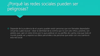 ¿Porqué las redes sociales pueden ser
peligrosas?
 Depende de la prudencia de el usuario pueden existir personas que son llamadas depredador
virtual las cuales buscan robar la identidad de la victima que no son solo niños y jóvenes, son
adultos que caen en estos timos por lo que publican en sus perfiles de cuenta cosa que todo el
mundo puede ver y expone sus datos personales a las personas que están con una cuenta en
esta red social.
 