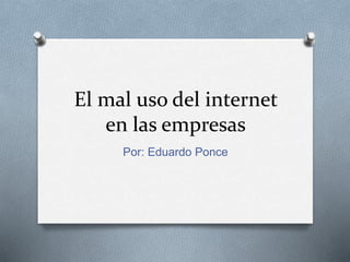 El mal uso del internet 
en las empresas 
Por: Eduardo Ponce 
 