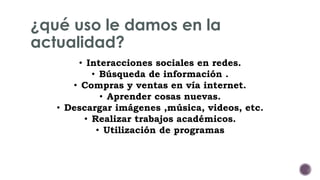 ¿qué uso le damos en la 
actualidad? 
• Interacciones sociales en redes. 
• Búsqueda de información . 
• Compras y ventas en vía internet. 
• Aprender cosas nuevas. 
• Descargar imágenes ,música, videos, etc. 
• Realizar trabajos académicos. 
• Utilización de programas 
 