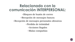 Relacionado con la 
comunicación INTERPERSONAL: 
Bloqueo de buzón de correo 
Recepción de mensajes basura 
Recepción de mensajes personales ofensivos 
Perdida de intimidad 
Acciones Ilegales 
Malas compañías 
 