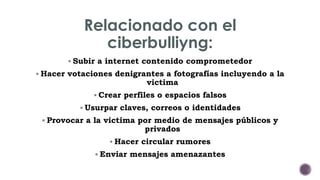 Relacionado con el 
ciberbulliyng: 
 Subir a internet contenido comprometedor 
 Hacer votaciones denigrantes a fotografías incluyendo a la 
victima 
 Crear perfiles o espacios falsos 
 Usurpar claves, correos o identidades 
 Provocar a la victima por medio de mensajes públicos y 
privados 
 Hacer circular rumores 
 Enviar mensajes amenazantes 
 