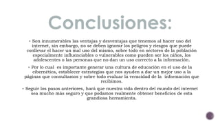Conclusiones: 
 Son innumerables las ventajas y desventajas que tenemos al hacer uso del 
internet, sin embargo, no se deben ignorar los peligros y riesgos que puede 
conllevar el hacer un mal uso del mismo, sobre todo en sectores de la población 
especialmente influenciables o vulnerables como pueden ser los niños, los 
adolescentes o las personas que no dan un uso correcto a la información. 
 Por lo cual es importante generar una cultura de educación en el uso de la 
cibernética, establecer estrategias que nos ayuden a dar un mejor uso a la 
páginas que consultamos y sobre todo evaluar la veracidad de la información que 
recibimos. 
 Seguir los pasos anteriores, hará que nuestra vida dentro del mundo del internet 
sea mucho más seguro y que podamos realmente obtener beneficios de esta 
grandiosa herramienta. 
 
