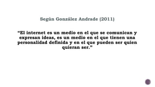 Según González Andrade (2011) 
“El internet es un medio en el que se comunican y 
expresan ideas, es un medio en el que tienen una 
personalidad definida y en el que pueden ser quien 
quieran ser.” 
 