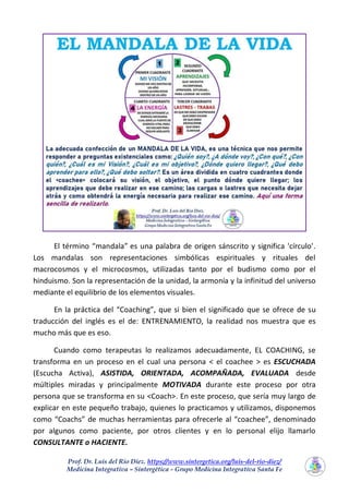 Prof. Dr. Luis del Rio Diez. https://www.sintergetica.org/luis-del-rio-diez/
Medicina Integrativa – Sintergética - Grupo Medicina Integrativa Santa Fe
El término “mandala” es una palabra de origen sánscrito y significa 'círculo'.
Los mandalas son representaciones simbólicas espirituales y rituales del
macrocosmos y el microcosmos, utilizadas tanto por el budismo como por el
hinduismo. Son la representación de la unidad, la armonía y la infinitud del universo
mediante el equilibrio de los elementos visuales.
En la práctica del “Coaching”, que si bien el significado que se ofrece de su
traducción del inglés es el de: ENTRENAMIENTO, la realidad nos muestra que es
mucho más que es eso.
Cuando como terapeutas lo realizamos adecuadamente, EL COACHING, se
transforma en un proceso en el cual una persona < el coachee > es ESCUCHADA
(Escucha Activa), ASISTIDA, ORIENTADA, ACOMPAÑADA, EVALUADA desde
múltiples miradas y principalmente MOTIVADA durante este proceso por otra
persona que se transforma en su <Coach>. En este proceso, que sería muy largo de
explicar en este pequeño trabajo, quienes lo practicamos y utilizamos, disponemos
como “Coachs” de muchas herramientas para ofrecerle al “coachee”, denominado
por algunos como paciente, por otros clientes y en lo personal elijo llamarlo
CONSULTANTE o HACIENTE.
 