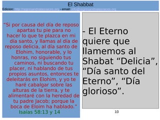 10
“Si por causa del día de reposo
apartas tu pie para no
hacer lo que te plazca en mi
día santo, y llamas al día de
reposo delicia, al día santo de
Elohim, honorable, y lo
honras, no siguiendo tus
caminos, ni buscando tu
placer, ni hablando de tus
propios asuntos, entonces te
deleitarás en Elohim, y yo te
haré cabalgar sobre las
alturas de la tierra, y te
alimentaré con la heredad de
tu padre Jacob; porque la
boca de Eloim ha hablado.”
Isaías 58:13 y 14
- El Eterno
quiere que
llamemos al
Shabat “Delicia”,
“Día santo del
Eterno”, “Día
glorioso”.
El Shabbat
Edicion: http://regresandoalasraices.org - email: info@regresandoalasraices.org
 