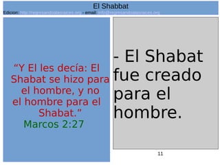 11
“Y El les decía: El
Shabat se hizo para
el hombre, y no
el hombre para el
Shabat.”
Marcos 2:27
- El Shabat
fue creado
para el
hombre.
El Shabbat
Edicion: http://regresandoalasraices.org - email: info@regresandoalasraices.org
 