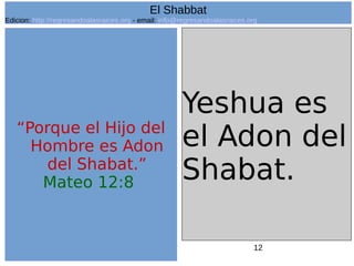 12
“Porque el Hijo del
Hombre es Adon
del Shabat.”
Mateo 12:8
Yeshua es
el Adon del
Shabat.
El Shabbat
Edicion: http://regresandoalasraices.org - email: info@regresandoalasraices.org
 