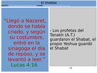 13
“Llegó a Nazaret,
donde se había
criado, y según
su costumbre,
entró en la
sinagoga el día
de reposo, y se
levantó a leer.”
Lucas 4:16
- Los profetas del
Tanakh (A.T.)
guardaron el Shabat, el
propio Yeshua guardó
el Shabat
El Shabbat
Edicion: http://regresandoalasraices.org - email: info@regresandoalasraices.org
 