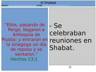 15
“Ellos, pasando de
Perge, llegaron a
Antioquía de
Pisidia; y entraron en
la sinagoga un día
de reposo y se
sentaron.”
Hechos 13:1
- Se
celebraban
reuniones en
Shabat.
El Shabbat
Edicion: http://regresandoalasraices.org - email: info@regresandoalasraices.org
 