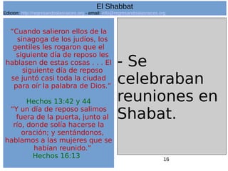 16
“Cuando salieron ellos de la
sinagoga de los judíos, los
gentiles les rogaron que el
siguiente día de reposo les
hablasen de estas cosas . . . El
siguiente día de reposo
se juntó casi toda la ciudad
para oír la palabra de Dios.”
Hechos 13:42 y 44
“Y un día de reposo salimos
fuera de la puerta, junto al
río, donde solía hacerse la
oración; y sentándonos,
hablamos a las mujeres que se
habían reunido.”
Hechos 16:13
- Se
celebraban
reuniones en
Shabat.
El Shabbat
Edicion: http://regresandoalasraices.org - email: info@regresandoalasraices.org
 
