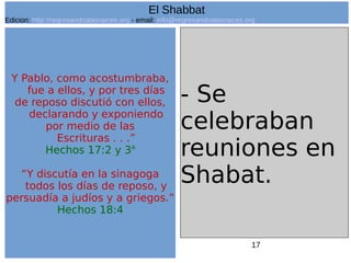 17
Y Pablo, como acostumbraba,
fue a ellos, y por tres días
de reposo discutió con ellos,
declarando y exponiendo
por medio de las
Escrituras . . .”
Hechos 17:2 y 3a
“Y discutía en la sinagoga
todos los días de reposo, y
persuadía a judíos y a griegos.”
Hechos 18:4
- Se
celebraban
reuniones en
Shabat.
El Shabbat
Edicion: http://regresandoalasraices.org - email: info@regresandoalasraices.org
 