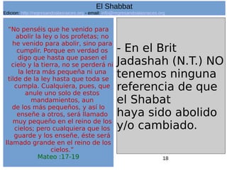 18
“No penséis que he venido para
abolir la ley o los profetas; no
he venido para abolir, sino para
cumplir. Porque en verdad os
digo que hasta que pasen el
cielo y la tierra, no se perderá ni
la letra más pequeña ni una
tilde de la ley hasta que toda se
cumpla. Cualquiera, pues, que
anule uno solo de estos
mandamientos, aun
de los más pequeños, y así lo
enseñe a otros, será llamado
muy pequeño en el reino de los
cielos; pero cualquiera que los
guarde y los enseñe, éste será
llamado grande en el reino de los
cielos.”
Mateo :17-19
- En el Brit
Jadashah (N.T.) NO
tenemos ninguna
referencia de que
el Shabat
haya sido abolido
y/o cambiado.
El Shabbat
Edicion: http://regresandoalasraices.org - email: info@regresandoalasraices.org
 