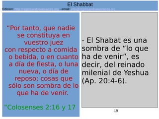 19
“Por tanto, que nadie
se constituya en
vuestro juez
con respecto a comida
o bebida, o en cuanto
a día de fiesta, o luna
nueva, o día de
reposo; cosas que
sólo son sombra de lo
que ha de venir.
”Colosenses 2:16 y 17
- El Shabat es una
sombra de “lo que
ha de venir”, es
decir, del reinado
milenial de Yeshua
(Ap. 20:4-6).
El Shabbat
Edicion: http://regresandoalasraices.org - email: info@regresandoalasraices.org
 