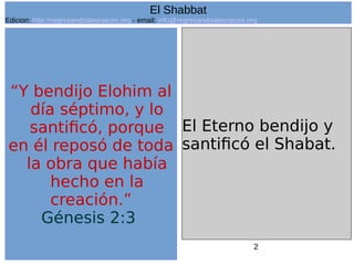 2
“Y bendijo Elohim al
día séptimo, y lo
santificó, porque
en él reposó de toda
la obra que había
hecho en la
creación.”
Génesis 2:3
El Eterno bendijo y
santificó el Shabat.
El Shabbat
Edicion: http://regresandoalasraices.org - email: info@regresandoalasraices.org
 