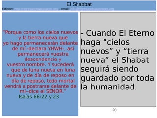 20
“Porque como los cielos nuevos
y la tierra nueva que
yo hago permanecerán delante
de mí -declara YHWH-, así
permanecerá vuestra
descendencia y
vuestro nombre. Y sucederá
que de luna nueva en luna
nueva y de día de reposo en
día de reposo, todo mortal
vendrá a postrarse delante de
mí--dice el SEÑOR.”
Isaías 66:22 y 23
- Cuando El Eterno
haga “cielos
nuevos” y “tierra
nueva” el Shabat
seguirá siendo
guardado por toda
la humanidad.
El Shabbat
Edicion: http://regresandoalasraices.org - email: info@regresandoalasraices.org
 