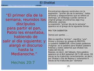 21
“El primer día de la
semana, reunidos los
discípulos
para partir el pan,
Pablo les enseñaba,
habiendo de
salir al día siguiente; y
alargó el discurso
hasta la
Medianoche.”
Hechos 20:7
Encontramos algunos versículos con la
expresión: “primer día de la semana”, todos
diríamos y aseguraríamos que se refiere al
domingo, sin embargo cuando vamos al
original griego encontramos algo muy
diferente, veamos:
La expresión “primer día de la semana”
aparece en el griego de la siguiente forma:
MIA TON SABBATON
Vamos por partes . . .
MIA no significa “primer”, significa “uno”.
Primer o primero en griego es PROTOS.
La palabra SABBATON, como todos podemos
imaginar, es la palabra para Shabat (palabra
hebrea) y todos sabemos que Shabat nos
habla del Día de
Reposo, es decir, del Sábado. Esta palabra
aparece en el Brit Jadashah (N.T.) 68 veces: 59
veces se ha traducido correctamente, es decir,
por Shabat o Día de Reposo y solamente 9
veces se ha traducido por “semana”
El Shabbat
Edicion: http://regresandoalasraices.org - email: info@regresandoalasraices.org
 