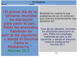 22
“El primer día de la
semana, reunidos
los discípulos
para partir el pan,
Pablo les enseñaba,
habiendo de
salir al día siguiente;
y alargó el discurso
hasta la
Medianoche.”
Hechos 20:7
Teniendo en cuenta lo que
acabamos de ver el versículo
que citamos anteriormente nos
quedaría así:
“Uno de los sábados, reunidos
los discípulos para partir el
pan, Pablo les enseñaba,
habiendo de salir al día
siguiente; y alargó el discurso
hasta la medianoche.”
Hechos 20:7
El Shabbat
Edicion: http://regresandoalasraices.org - email: info@regresandoalasraices.org
 