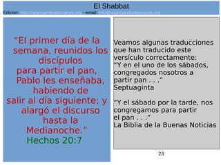 23
“El primer día de la
semana, reunidos los
discípulos
para partir el pan,
Pablo les enseñaba,
habiendo de
salir al día siguiente; y
alargó el discurso
hasta la
Medianoche.”
Hechos 20:7
Veamos algunas traducciones
que han traducido este
versículo correctamente:
“Y en el uno de los sábados,
congregados nosotros a
partir pan . . .”
Septuaginta
“Y el sábado por la tarde, nos
congregamos para partir
el pan . . .”
La Biblia de la Buenas Noticias
El Shabbat
Edicion: http://regresandoalasraices.org - email: info@regresandoalasraices.org
 