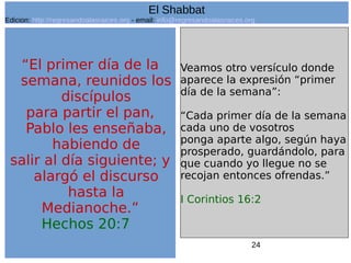 24
“El primer día de la
semana, reunidos los
discípulos
para partir el pan,
Pablo les enseñaba,
habiendo de
salir al día siguiente; y
alargó el discurso
hasta la
Medianoche.”
Hechos 20:7
Veamos otro versículo donde
aparece la expresión “primer
día de la semana”:
“Cada primer día de la semana
cada uno de vosotros
ponga aparte algo, según haya
prosperado, guardándolo, para
que cuando yo llegue no se
recojan entonces ofrendas.”
I Corintios 16:2
El Shabbat
Edicion: http://regresandoalasraices.org - email: info@regresandoalasraices.org
 