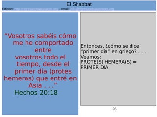 26
“Vosotros sabéis cómo
me he comportado
entre
vosotros todo el
tiempo, desde el
primer día (protes
hemeras) que entré en
Asia . . .”
Hechos 20:18
Entonces, ¿cómo se dice
“primer día” en griego? . . .
Veamos:
PROTE(S) HEMERA(S) =
PRIMER DIA
El Shabbat
Edicion: http://regresandoalasraices.org - email: info@regresandoalasraices.org
 