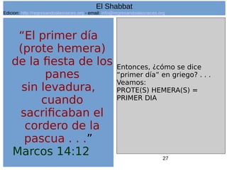 27
“El primer día
(prote hemera)
de la fiesta de los
panes
sin levadura,
cuando
sacrificaban el
cordero de la
pascua . . .”
Marcos 14:12
Entonces, ¿cómo se dice
“primer día” en griego? . . .
Veamos:
PROTE(S) HEMERA(S) =
PRIMER DIA
El Shabbat
Edicion: http://regresandoalasraices.org - email: info@regresandoalasraices.org
 
