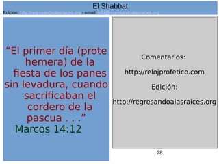 28
“El primer día (prote
hemera) de la
fiesta de los panes
sin levadura, cuando
sacrificaban el
cordero de la
pascua . . .”
Marcos 14:12
Comentarios:
http://relojprofetico.com
Edición:
http://regresandoalasraices.org
El Shabbat
Edicion: http://regresandoalasraices.org - email: info@regresandoalasraices.org
 
