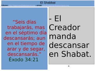 4
“Seis días
trabajarás, mas
en el séptimo día
descansarás; aun
en el tiempo de
arar y de segar,
descansarás.”
Éxodo 34:21
- El
Creador
manda
descansar
en Shabat.
El Shabbat
Edicion: http://regresandoalasraices.org - email: info@regresandoalasraices.org
 