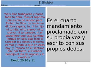 5
“Seis días trabajarás y harás
toda tu obra, mas el séptimo
día es día de reposo para
Elohim tu Dios; no harás en
él obra alguna, tú, ni tu hijo,
ni tu hija, ni tu siervo, ni tu
sierva, ni tu ganado, ni el
extranjero que está contigo.
Porque en seis días hizo el
Creador los cielos y la tierra,
el mar y todo lo que en ellos
hay, y reposó en el séptimo
día; por tanto, el Creador
bendijo el día de reposo y lo
santificó.”
Éxodo 20:10 y 11
Es el cuarto
mandamiento
proclamado con
su propia voz y
escrito con sus
propios dedos.
El Shabbat
Edicion: http://regresandoalasraices.org - email: info@regresandoalasraices.org
 
