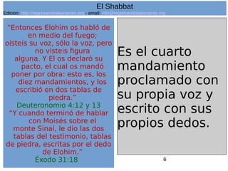 6
“Entonces Elohim os habló de
en medio del fuego;
oísteis su voz, sólo la voz, pero
no visteis figura
alguna. Y El os declaró su
pacto, el cual os mandó
poner por obra: esto es, los
diez mandamientos, y los
escribió en dos tablas de
piedra.”
Deuteronomio 4:12 y 13
“Y cuando terminó de hablar
con Moisés sobre el
monte Sinaí, le dio las dos
tablas del testimonio, tablas
de piedra, escritas por el dedo
de Elohim.”
Éxodo 31:18
Es el cuarto
mandamiento
proclamado con
su propia voz y
escrito con sus
propios dedos.
El Shabbat
Edicion: http://regresandoalasraices.org - email: info@regresandoalasraices.org
 