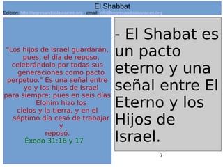 7
"Los hijos de Israel guardarán,
pues, el día de reposo,
celebrándolo por todas sus
generaciones como pacto
perpetuo." Es una señal entre
yo y los hijos de Israel
para siempre; pues en seis días
Elohim hizo los
cielos y la tierra, y en el
séptimo día cesó de trabajar
y
reposó.
Éxodo 31:16 y 17
- El Shabat es
un pacto
eterno y una
señal entre El
Eterno y los
Hijos de
Israel.
El Shabbat
Edicion: http://regresandoalasraices.org - email: info@regresandoalasraices.org
 