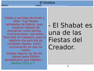 8
“Habla a los hijos de Israel y
diles: "Las fiestas
señaladas de Elohim, que
vosotros habréis de
proclamar como santas
convocaciones, son éstas:
"Seis días se trabajará, pero el
séptimo día será día de
completo reposo, santa
convocación en que no
haréis
trabajo alguno; es día de
reposo para Elohim
dondequiera que habitéis.”
Levítico 23:2 y 3
- El Shabat es
una de las
Fiestas del
Creador.
El Shabbat
Edicion: http://regresandoalasraices.org - email: info@regresandoalasraices.org .
 