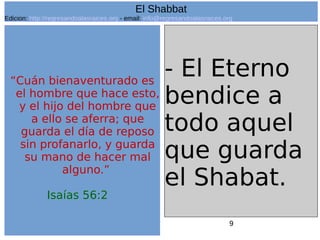 9
“Cuán bienaventurado es
el hombre que hace esto,
y el hijo del hombre que
a ello se aferra; que
guarda el día de reposo
sin profanarlo, y guarda
su mano de hacer mal
alguno.”
Isaías 56:2
- El Eterno
bendice a
todo aquel
que guarda
el Shabat.
El Shabbat
Edicion: http://regresandoalasraices.org - email: info@regresandoalasraices.org
 