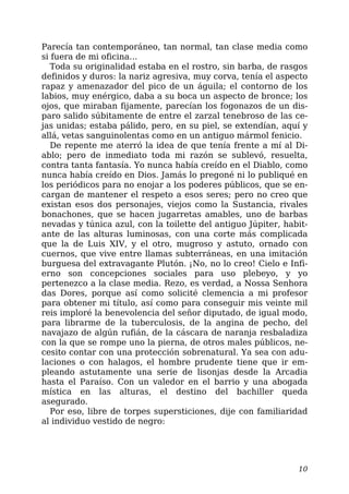 Parecía tan contemporáneo, tan normal, tan clase media como
si fuera de mi oficina…
Toda su originalidad estaba en el rostro, sin barba, de rasgos
definidos y duros: la nariz agresiva, muy corva, tenía el aspecto
rapaz y amenazador del pico de un águila; el contorno de los
labios, muy enérgico, daba a su boca un aspecto de bronce; los
ojos, que miraban fijamente, parecían los fogonazos de un dis-
paro salido súbitamente de entre el zarzal tenebroso de las ce-
jas unidas; estaba pálido, pero, en su piel, se extendían, aquí y
allá, vetas sanguinolentas como en un antiguo mármol fenicio.
De repente me aterró la idea de que tenía frente a mí al Di-
ablo; pero de inmediato toda mi razón se sublevó, resuelta,
contra tanta fantasía. Yo nunca había creído en el Diablo, como
nunca había creído en Dios. Jamás lo pregoné ni lo publiqué en
los periódicos para no enojar a los poderes públicos, que se en-
cargan de mantener el respeto a esos seres; pero no creo que
existan esos dos personajes, viejos como la Sustancia, rivales
bonachones, que se hacen jugarretas amables, uno de barbas
nevadas y túnica azul, con la toilette del antiguo Júpiter, habit-
ante de las alturas luminosas, con una corte más complicada
que la de Luis XIV, y el otro, mugroso y astuto, ornado con
cuernos, que vive entre llamas subterráneas, en una imitación
burguesa del extravagante Plutón. ¡No, no lo creo! Cielo e Infi-
erno son concepciones sociales para uso plebeyo, y yo
pertenezco a la clase media. Rezo, es verdad, a Nossa Senhora
das Dores, porque así como solicité clemencia a mi profesor
para obtener mi título, así como para conseguir mis veinte mil
reis imploré la benevolencia del señor diputado, de igual modo,
para librarme de la tuberculosis, de la angina de pecho, del
navajazo de algún rufián, de la cáscara de naranja resbaladiza
con la que se rompe uno la pierna, de otros males públicos, ne-
cesito contar con una protección sobrenatural. Ya sea con adu-
laciones o con halagos, el hombre prudente tiene que ir em-
pleando astutamente una serie de lisonjas desde la Arcadia
hasta el Paraíso. Con un valedor en el barrio y una abogada
mística en las alturas, el destino del bachiller queda
asegurado.
Por eso, libre de torpes supersticiones, dije con familiaridad
al individuo vestido de negro:
10
 