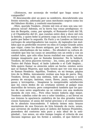–¿Entonces, me aconseja de verdad que haga sonar la
campanilla?
El desconocido alzó un poco su sombrero, descubriendo una
frente estrecha, adornada por unos mechones negros como los
del fabuloso Alcides, y contestó exactamente:
–Mire, querido Teodoro. ¡Veinte mil reís al mes son una ver-
güenza social! Además, en la tierra hay cosas prodigiosas: vi-
nos de Borgoña, como, por ejemplo, el Romanée–Conti del 58,
y el Chambertin del 61, que cuestan entre diez y doce mil reís
la botella, y quien bebe la primera copa no duda en matar a su
padre por beber la segunda. En París y en Londres se fabrican
carruajes de amortiguadores tan suaves, de tapizados tan mul-
lidos que es preferible recorrer en ellos el Campo Grande antes
que viajar, como los dioses antiguos, por los cielos, sobre los
suaves almohadones de las nubes… No ofenderé su cultura di-
ciéndole que hoy las casas se amueblan con un estilo y con un
confort tales, que sólo ellas hacen realidad ese sueño, en otro
tiempo imaginario que se llamaba bienestar. No le hablaré,
Teodoro, de otros placeres terrena– . les, como, por ejemplo, el
Teatro del Palais Royal, el baile Laborde o el Café Anglais…
Sólo quiero llamar su atención sobre un hecho: existen seres
que se llaman Mujeres, que nada tienen que ver con esas que
se llaman Hembras. Aquéllas, Teodoro, en mi tiempo, página
tres de la Biblia, únicamente vestían una hoja de parra. Hoy,
Teodoro, llevan toda una sinfonía, todo un ingenioso y sutil
poema de encajes, batistas, rasos, flores, joyas, cachemires,
gasas y terciopelos… Imagínese la inexpresable satisfacción
que los cinco dedos de un cristiano sienten al palpar esas
maravillas de tersura; pero comprenderá también que los gas-
tos de esos seres angelicales no se cubren con una modesta
moneda de cien reis… Pero ellas tienen todavía algo mejor,
Teodoro: cabellos color de oro o color tinieblas, y así llevan en
sus trenzas la apariencia simbólica de las dos grandes tenta-
ciones humanas: el ansia del metal precioso y el conocimiento
de lo absoluto trascendente. Y todavía tienen más: brazos
marmóreos de una frescura de lirio húmedo de rocío; senos,
que sirvieron de modelo para el ánfora del famoso Praxiteles,
poseedora del contorno más puro y más ideal de la anti-
güedad… Los senos, en otro tiempo (según el criterio de ese
Anciano ingenuo que les formó a ustedes, el que fabricó el
11
 