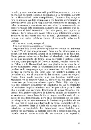mundo, y cuyo nombre me está prohibido pronunciar por una
enemistad secular), estaban destinados a la nutrición augusta
de la Humanidad; pero tranquilícese, Teodoro: hoy ninguna
madre sensata los deja expuestos a esa función deformadora y
severa; sirven sólo para resplandecer, envueltos en encajes, en
tules de soirées y para otros usos secretos. La conveniencia me
exige terminar esta exposición radiante de las bellezas que ca-
racterizan el fatal femenino… Por otra parte, sus pupilas ya
brillan… Pero todas esas cosas están lejos, infinitamente lejos,
Teodoro, de sus veinte mil reis al mes… ¡Reconozca usted, al
menos, que estas palabras tienen el venerable sello de la
verdad!
–Así es –murmuré, enrojecido.
Y su voz prosiguió paciente y suave.
–¿Qué me dice usted de unos quinientos treinta mil millones
de reis? Yo sé que son poca cosa. Pero, en fin, sirven para em-
pezar, son una pequeña ayuda en la conquista de la felicidad.
Ahora piense sobre estos hechos: el Mandarín, ese Mandarín
de lo más recóndito de China, está decrépito y gotoso; como
hombre, como jerarquía del Celeste Imperio, resulta menos útil
en Pekín y a la Humanidad que una piedra en la boca de un
perro hambriento. Pero la transformación de la Sustancia es
posible; se lo aseguro yo, que conozco el secreto de las cosas…
Porque la Tierra es así: toma aquí un hombre podrido y lo
devuelve allá, en el conjunto de las formas, como un vegetal
fresco. Bien puede suceder que ese hombre, inútil como
Mandarín en el Imperio Oriental, resulte útil en otras tierras,
como rosa perfumada o sabroso repollo. Matar, hijo mío, signi-
fica casi siempre establecer un equilibrio en las necesidades
del universo. Implica eliminar aquí lo que sobra para ir más
allá a cubrir una carencia. Empápese de estas filosofías con-
cretas. Una pobre costurera de Londres anhela ver florecer en
su ventana un tiesto lleno de tierra negra: una flor sería el con-
suelo de esa desheredada; pero en la disposición de los seres,
por desgracia, en ese momento, la Sustancia que debía de ser
allí una rosa es aquí, en el barrio de la Baixa, un hombre de Es-
tado… Entonces llega el rufián de navaja de muelles y raja al
estadista, arrancándole los intestinos; enterrándolos con
cortejo de carruajes; la materia empieza a descomponerse, se
mezcla con el vasto cambio de los átomos y el superfluo
12
 