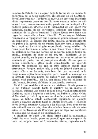 hombre de Estado va a alegrar, bajo la forma de un anhelo, la
buhardilla de la rubia costurera. ¡El asesino es un filántropo!
Permítame resumir, Teodoro: la muerte de ese viejo Mandarín
idiota representa para su bolsillo unos cuantos miles de mil-
lones. Usted, desde ese momento, puede dar un puntapié a los
poderes públicos. ¡Piense en la intensidad de ese goce! Por
supuesto, saldrá en los periódicos. ¡Imagine con deleite ese
summum de la gloria humana! Y ahora fíjese: sólo tiene que
coger la campanilla y hacer tilín–tilín. Yo no soy un bárbaro;
comprendo lo repugnante que es para un gentleman asesinar a
un semejante. La sangre que brota ensucia vergonzosamente
los puños y la agonía de un cuerpo humano resulta repulsiva.
Pero aquí no habrá ningún espectáculo desagradable… Es
como quien llama a un criado… Y son ciento cinco o ciento seis
mil millones de reis, me parece, no recuerdo, pero lo tengo an-
otado… Teodoro, no dude de mí. Soy un : caballero. Lo de-
mostré cuando, en la guerra contra un tirano en el primer le-
vantamiento justo, me vi precipitado desde alturas que no
puedo describirle… ¡Una caída considerable, mi querido
amigo! Mi consuelo es que el otro también quedó muy
estropeado. Porque, amigo mío, cuando un Jehová tiene en su
contra sólo a un Satanás, sale bien del paso enviando a la
carga a una legión de arcángeles; pero, cuando el enemigo es-
tá armado con una pluma de ganso y con un cuaderno en
blanco, está perdido… En fin, son ciento seis mil millones de
reis. Vamos, Teodoro, ahí tiene la campanilla; atrévase.
Yo sé lo que se debe a sí mismo un cristiano. Si este persona-
je me hubiese llevado hasta la cumbre de un monte en
Palestina, durante una noche de luna llena, y allí, mostrándome
ciudades, razas e imperios dormidos, me hubiera dicho: «Mata
al Mandarín y todo lo que ves en el valle y en la colina será
tuyo», yo habría sabido contestarle siguiendo un ejemplo
ilustre y alzando un dedo hacia el infinito estrellado: «¡Mi reino
no es de este mundo!» Conozco a los clásicos. Pero eran ciento
seis mil millones de reís, ofrecidos a la luz de una vela de este-
arina, en la Travessa da Conceição por un tipo con sombrero
de copa, que se apoyaba en un paraguas…
Y entonces no dudé. Con mano firme agité la campanilla.
Quizá fue una ilusión; pero me pareció que una campana, de
boca tan amplia como el firmamento mismo, repicaba en la
13
 