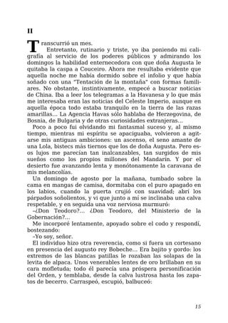 II
Transcurrió un mes.
Entretanto, rutinario y triste, yo iba poniendo mi cali-
grafía al servicio de los poderes públicos y admirando los
domingos la habilidad enternecedora con que doña Augusta le
quitaba la caspa a Couceiro. Ahora me resultaba evidente que
aquella noche me había dormido sobre el infolio y que había
soñado con una "Tentación de la montaña" con formas famili-
ares. No obstante, instintivamente, empecé a buscar noticias
de China. Iba a leer los telegramas a la Havanesa y lo que más
me interesaba eran las noticias del Celeste Imperio, aunque en
aquella época todo estaba tranquilo en la tierra de las razas
amarillas… La Agencia Havas sólo hablaba de Herzegovina, de
Bosnia, de Bulgaria y de otras curiosidades extranjeras…
Poco a poco fui olvidando mi fantasmal suceso y, al mismo
tiempo, mientras mi espíritu se apaciguaba, volvieron a agit-
arse mis antiguas ambiciones: un ascenso, el seno amante de
una Lola, bistecs más tiernos que los de doña Augusta. Pero es-
os lujos me parecían tan inalcanzables, tan surgidos de mis
sueños como los propios millones del Mandarín. Y por el
desierto fue avanzando lenta y monótonamente la caravana de
mis melancolías.
Un domingo de agosto por la mañana, tumbado sobre la
cama en mangas de camisa, dormitaba con el puro apagado en
los labios, cuando la puerta crujió con suavidad; abrí los
párpados soñolientos, y vi que junto a mí se inclinaba una calva
respetable, y en seguida una voz nerviosa murmuró:
–¿Don Teodoro?… ¿Don Teodoro, del Ministerio de la
Gobernación?…
Me incorporé lentamente, apoyado sobre el codo y respondí,
bostezando:
–Yo soy, señor.
El individuo hizo otra reverencia, como si fuera un cortesano
en presencia del augusto rey Bobeche… Era bajito y gordo: los
extremos de las blancas patillas le rozaban las solapas de la
levita de alpaca. Unos venerables lentes de oro brillaban en su
cara mofletuda; todo él parecía una próspera personificación
del Orden, y temblaba, desde la calva lustrosa hasta los zapa-
tos de becerro. Carraspeó, escupió, balbuceó:
15
 