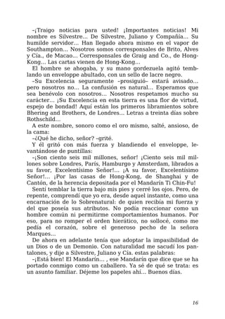 –¡Traigo noticias para usted! ¡Importantes noticias! Mi
nombre es Silvestre… De Silvestre, Juliano y Compañía… Su
humilde servidor… Han llegado ahora mismo en el vapor de
Southampton… Nosotros somos corresponsales de Brito, Alves
y Cía., de Macao… Corresponsales de Graig and Co., de Hong-
Kong… Las cartas vienen de Hong-Kong…
El hombre se ahogaba, y su mano gordezuela agitó temb-
lando un enveloppe abultado, con un sello de lacre negro.
–Su Excelencia seguramente –prosiguió– estará avisado…
pero nosotros no… La confusión es natural… Esperamos que
sea benévolo con nosotros… Nosotros respetamos mucho su
carácter… ¡Su Excelencia en esta tierra es una flor de virtud,
espejo de bondad! Aquí están los primeros libramientos sobre
Bhering and Brothers, de Londres… Letras a treinta días sobre
Rothschild…
A este nombre, sonoro como el oro mismo, salté, ansioso, de
la cama:
–¿Qué he dicho, señor? –grité.
Y él gritó con más fuerza y blandiendo el enveloppe, le-
vantándose de puntillas:
–¡Son ciento seis mil millones, señor! ¡Ciento seis mil mil-
lones sobre Londres, París, Hamburgo y Amsterdam, librados a
su favor, Excelentísimo Señor!… ¡A su favor, Excelentísimo
Señor!… ¡Por las casas de Hong-Kong, de Shanghai y de
Cantón, de la herencia depositada por el Mandarín Ti Chin-Fu!
Sentí temblar la tierra bajo mis pies y cerré los ojos. Pero, de
repente, comprendí que yo era, desde aquel instante, como una
encarnación de lo Sobrenatural: de quien recibía mi fuerza y
del que poseía sus atributos. No podía reaccionar como un
hombre común ni permitirme comportamientos humanos. Por
eso, para no romper el orden hierático, no sollocé, como me
pedía el corazón, sobre el generoso pecho de la señora
Marques…
De ahora en adelante tenía que adoptar la impasibilidad de
un Dios o de un Demonio. Con naturalidad me sacudí los pan-
talones, y dije a Silvestre, Juliano y Cía. estas palabras:
–¡Está bien! El Mandarín… , ese Mandarín que dice que se ha
portado conmigo como un caballero. Ya sé de qué se trata: es
un asunto familiar. Déjeme los papeles ahí… Buenos días.
16
 