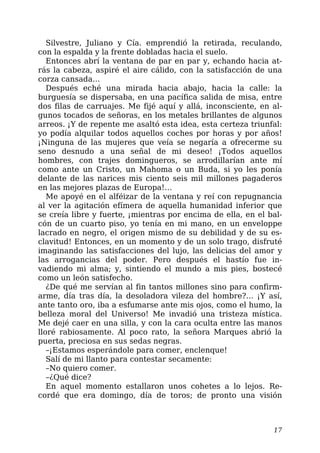 Silvestre, Juliano y Cía. emprendió la retirada, reculando,
con la espalda y la frente dobladas hacia el suelo.
Entonces abrí la ventana de par en par y, echando hacia at-
rás la cabeza, aspiré el aire cálido, con la satisfacción de una
corza cansada…
Después eché una mirada hacia abajo, hacia la calle: la
burguesía se dispersaba, en una pacífica salida de misa, entre
dos filas de carruajes. Me fijé aquí y allá, inconsciente, en al-
gunos tocados de señoras, en los metales brillantes de algunos
arreos. ¡Y de repente me asaltó esta idea, esta certeza triunfal:
yo podía alquilar todos aquellos coches por horas y por años!
¡Ninguna de las mujeres que veía se negaría a ofrecerme su
seno desnudo a una señal de mi deseo! ¡Todos aquellos
hombres, con trajes domingueros, se arrodillarían ante mí
como ante un Cristo, un Mahoma o un Buda, si yo les ponía
delante de las narices mis ciento seis mil millones pagaderos
en las mejores plazas de Europa!…
Me apoyé en el alféizar de la ventana y reí con repugnancia
al ver la agitación efímera de aquella humanidad inferior que
se creía libre y fuerte, ¡mientras por encima de ella, en el bal-
cón de un cuarto piso, yo tenía en mi mano, en un enveloppe
lacrado en negro, el origen mismo de su debilidad y de su es-
clavitud! Entonces, en un momento y de un solo trago, disfruté
imaginando las satisfacciones del lujo, las delicias del amor y
las arrogancias del poder. Pero después el hastío fue in-
vadiendo mi alma; y, sintiendo el mundo a mis pies, bostecé
como un león satisfecho.
¿De qué me servían al fin tantos millones sino para confirm-
arme, día tras día, la desoladora vileza del hombre?… ¡Y así,
ante tanto oro, iba a esfumarse ante mis ojos, como el humo, la
belleza moral del Universo! Me invadió una tristeza mística.
Me dejé caer en una silla, y con la cara oculta entre las manos
lloré rabiosamente. Al poco rato, la señora Marques abrió la
puerta, preciosa en sus sedas negras.
–¡Estamos esperándole para comer, enclenque!
Salí de mi llanto para contestar secamente:
–No quiero comer.
–¿Qué dice?
En aquel momento estallaron unos cohetes a lo lejos. Re-
cordé que era domingo, día de toros; de pronto una visión
17
 