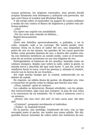 causas primeras, los orígenes esenciales, muy pronto decidí
aceptar fríamente este fenómeno y utilizarlo con provecho. Así
que corrí hacia el London and Brazilian Bank…
Y allí arrojé sobre el mostrador un pagaré de cuatro millones
y medio de reís contra el Banco de Inglaterra y proferí esta de-
liciosa palabra:
–¡Oro!
Un cajero me sugirió con amabilidad:
–Tal vez sería más cómodo en billetes…
Repetí bruscamente:
–¡Oro!
Llené mis bolsillos apresuradamente, a puñados; y en la
calle, cargado, subí a un carruaje. Me sentía gordo, volu-
minoso; tenía en la boca el sabor del oro, una sequedad de
polvo de oro en las manos; las paredes de las casas parecían
brillar como grandes láminas de oro, y dentro del cerebro sen-
tía con tintineos metálicos un sonido sordo, como si el movimi-
ento de un océano arrastrara en sus olas lingotes de oro.
Entregándome al balanceo de los muelles, botando como un
cántaro inseguro, dejaba caer sobre la calle, sobre la gente, la
mirada torva y aburrida del que está harto. Y, por fin, eché mi
sombrero hacia la nuca, crucé las piernas y, alzando el vientre,
eructé con la fuerza de un ricachón…
Así viajé mucho tiempo por la ciudad, embrutecido en un
deleite de nabab.
De repente, un súbito deseo de gastar, de dilapidar oro, vino
a ensanchar mi pecho como la ráfaga que hincha una vela.
–¡Para, animal! –grité al cochero.
Los caballos se detuvieron. Busqué alrededor, con los párpa-
dos entrecerrados, algo caro que comprar, la joya de una reina
o la conciencia de un estadista. No vi nada y entonces corrí a
un estanco:
–¡Puros! ¡De cien reis! ¡De mil! ¡O más caros aún! ¡De diez
mil!
–¿Cuántos? –preguntó servilmente el individuo.
–¡Todos! –le respondí brutal.
En la puerta, una mendiga, totalmente de luto, con su hijo
encogido junto al pecho, me tendió una mano pálida. Me dis-
gustaba buscar monedas de cobre entre mis montones de oro.
19
 