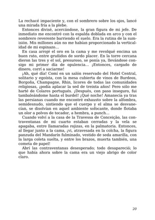 La rechacé impaciente y, con el sombrero sobre los ojos, lancé
una mirada fría a la plebe.
Entonces divisé, acercándose, la gran figura de mi jefe. De
inmediato me encontré con la espalda doblada en arco y con el
sombrero reverente barriendo el suelo. Era la rutina de la sum-
isión. Mis millones aún no me habían proporcionado la vertical-
idad de mi espinazo…
En casa arrojé el oro en la cama y me revolqué encima un
buen rato, entre gruñidos de sordo placer. En la torre cercana
dieron las tres y el sol, presuroso, se ponía ya, llevándose con-
sigo mi primer día de opulencia… ¡Entonces, cargado de
dinero, corrí a saciarme!
¡Ah, qué día! Comí en un salón reservado del Hotel Central,
solitario y egoísta, con la mesa cubierta de vinos de Burdeos,
Borgoña, Champagne, Rhin, licores de todas las comunidades
religiosas, ¡podía aplacar la sed de treinta años! Pero sólo me
harté de Colares portugués. ¡Después, con paso inseguro, fui
tambaleándome hasta el burdel! ¡Qué noche! Amanecía ya tras
las persianas cuando me encontré exhausto sobre la alfombra,
semidesnudo, sintiendo que el cuerpo y el alma se desvane-
cían, se disolvían en aquel ambiente sofocante, donde flotaba
un olor a polvos de tocador, a hembra, a punch…
Cuando volví a la casa de la Travessa de Conceição, las con-
traventanas de mi cuarto estaban cerradas y la vela se
apagaba, entre llamaradas rojizas, en la palmatoria. Entonces,
al llegar junto a la cama, ¡vi, atravesada en la colcha, la figura
panzuda del Mandarín fulminado, vestido de seda amarilla, con
la larga coleta suelta, y entre los brazos, muerta también, una
cometa de papel!
Abrí las contraventanas desesperado; todo desapareció; lo
que había ahora sobre la cama era un viejo abrigo de color
claro.
20
 